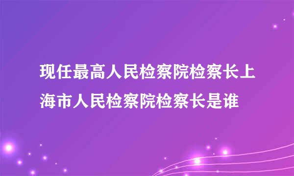 现任最高人民检察院检察长上海市人民检察院检察长是谁