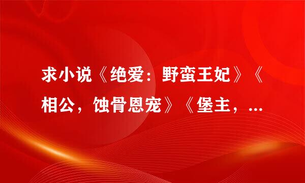 求小说《绝爱：野蛮王妃》《相公，蚀骨恩宠》《堡主，你真坏全集》 《帝王宠：小婢最是无人疼》谢谢大家