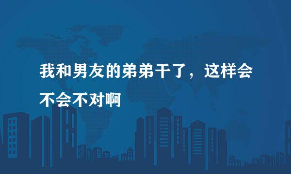 我和男友的弟弟干了，这样会不会不对啊