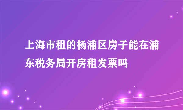 上海市租的杨浦区房子能在浦东税务局开房租发票吗