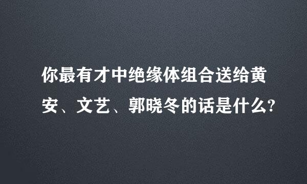 你最有才中绝缘体组合送给黄安、文艺、郭晓冬的话是什么?