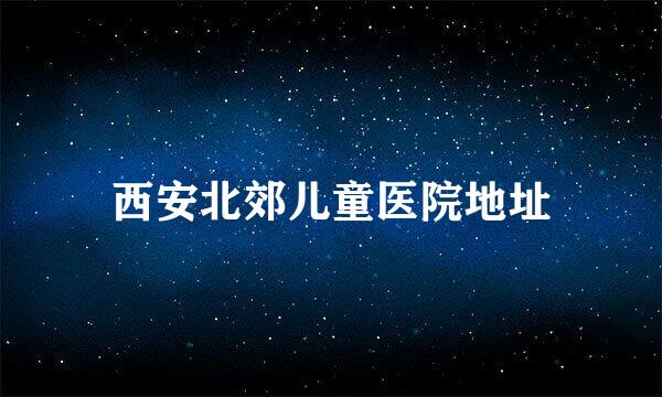 西安北郊儿童医院地址