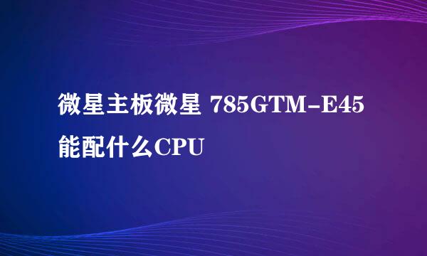 微星主板微星 785GTM-E45 能配什么CPU