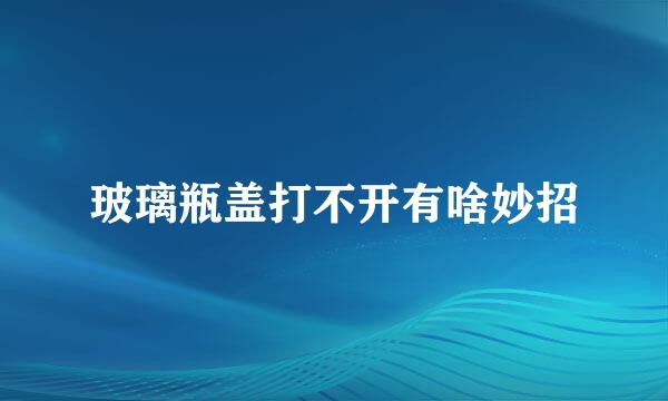 玻璃瓶盖打不开有啥妙招