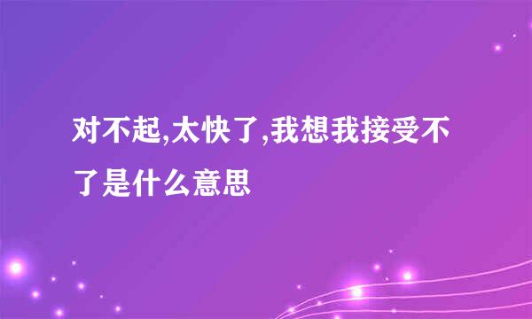 对不起,太快了,我想我接受不了是什么意思