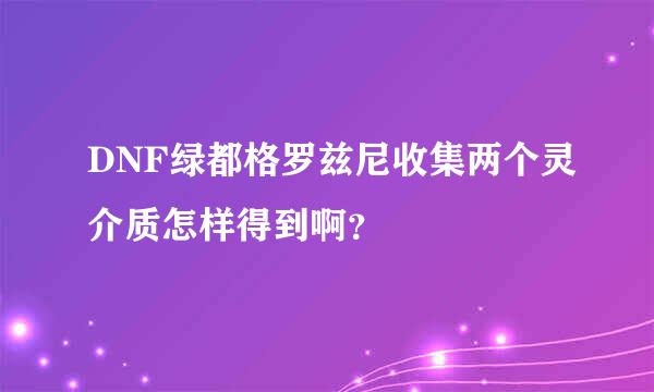 DNF绿都格罗兹尼收集两个灵介质怎样得到啊？