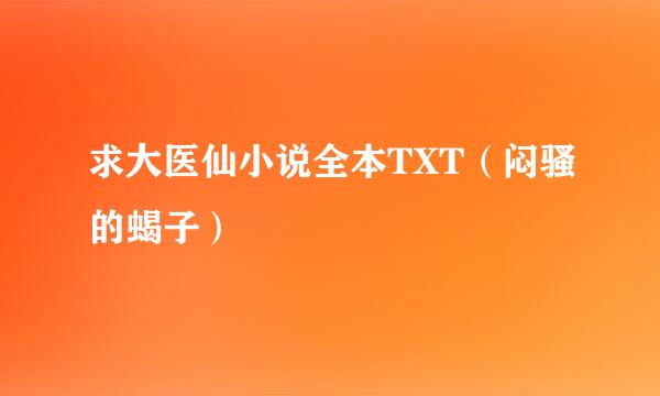 求大医仙小说全本TXT（闷骚的蝎子）