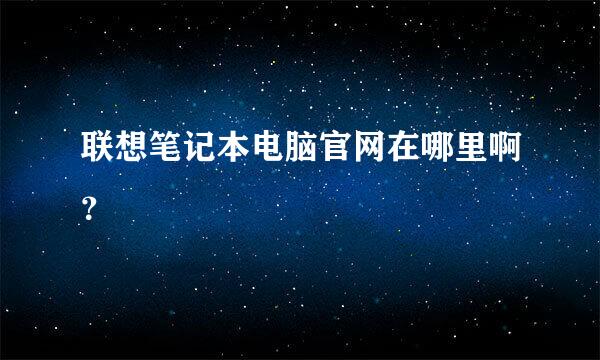 联想笔记本电脑官网在哪里啊？