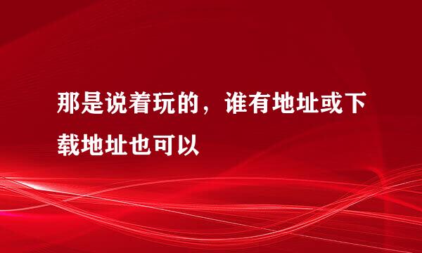 那是说着玩的，谁有地址或下载地址也可以