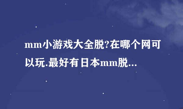 mm小游戏大全脱?在哪个网可以玩.最好有日本mm脱内衣的那种？谢谢了，呵呵