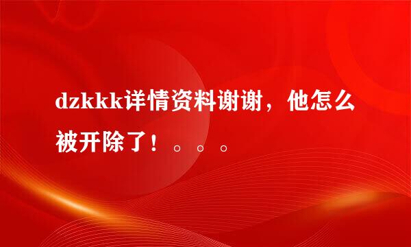 dzkkk详情资料谢谢，他怎么被开除了！。。。