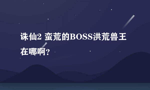 诛仙2 蛮荒的BOSS洪荒兽王在哪啊？