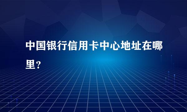 中国银行信用卡中心地址在哪里？