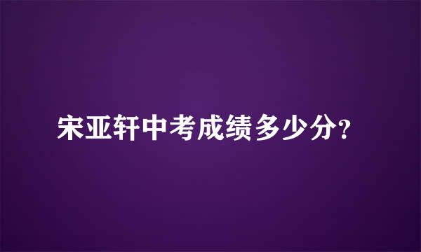 宋亚轩中考成绩多少分？