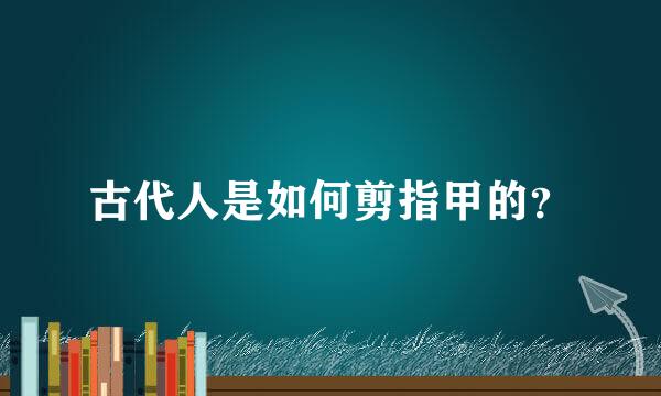 古代人是如何剪指甲的？