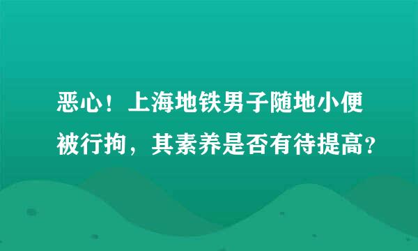 恶心！上海地铁男子随地小便被行拘，其素养是否有待提高？