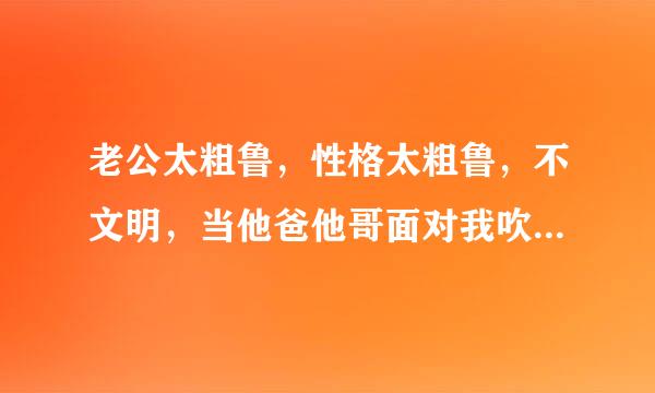 老公太粗鲁，性格太粗鲁，不文明，当他爸他哥面对我吹流氓哨，粗枝大叶，不细腻，不温柔