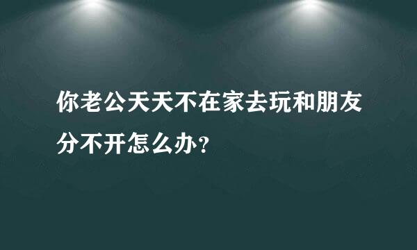 你老公天天不在家去玩和朋友分不开怎么办？