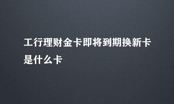 工行理财金卡即将到期换新卡是什么卡