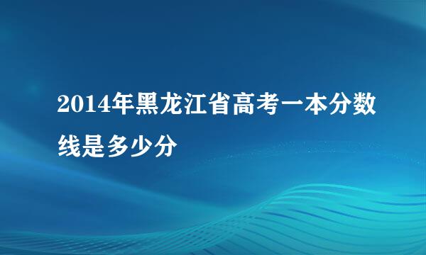 2014年黑龙江省高考一本分数线是多少分