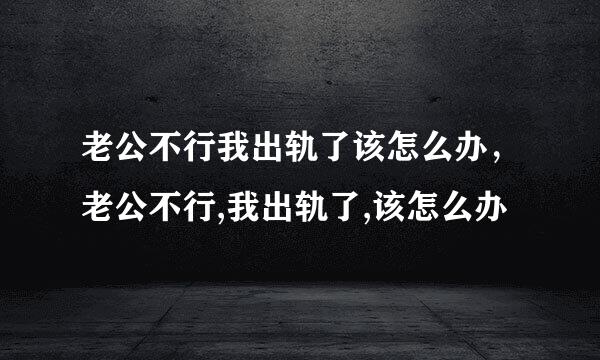 老公不行我出轨了该怎么办，老公不行,我出轨了,该怎么办