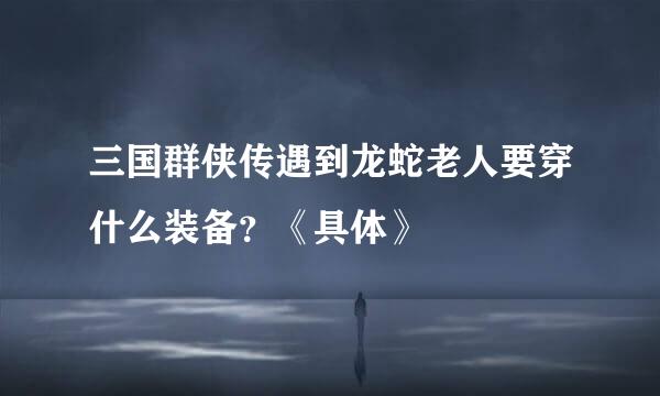 三国群侠传遇到龙蛇老人要穿什么装备？《具体》