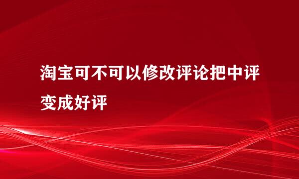 淘宝可不可以修改评论把中评变成好评