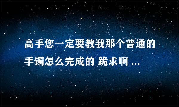 高手您一定要教我那个普通的手镯怎么完成的 跪求啊 ！大神前辈！！！！