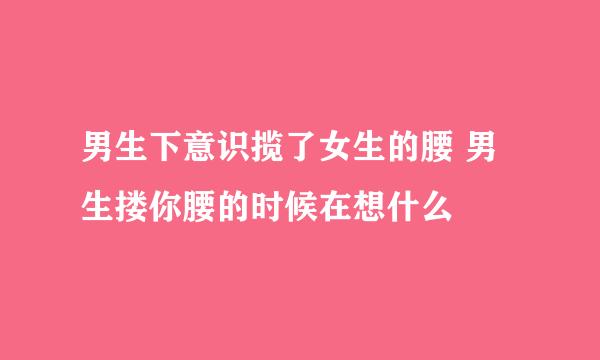 男生下意识揽了女生的腰 男生搂你腰的时候在想什么