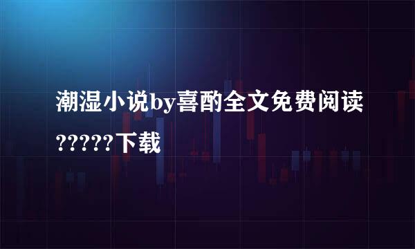 潮湿小说by喜酌全文免费阅读?????下载