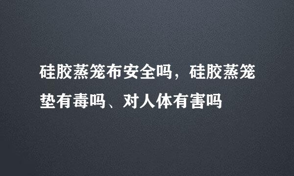 硅胶蒸笼布安全吗，硅胶蒸笼垫有毒吗、对人体有害吗