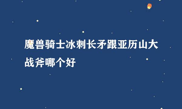 魔兽骑士冰刺长矛跟亚历山大战斧哪个好