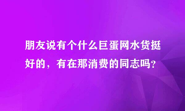 朋友说有个什么巨蛋网水货挺好的，有在那消费的同志吗？