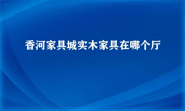 香河家具城实木家具在哪个厅