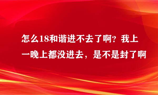 怎么18和谐进不去了啊？我上一晚上都没进去，是不是封了啊