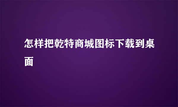 怎样把乾特商城图标下载到桌面