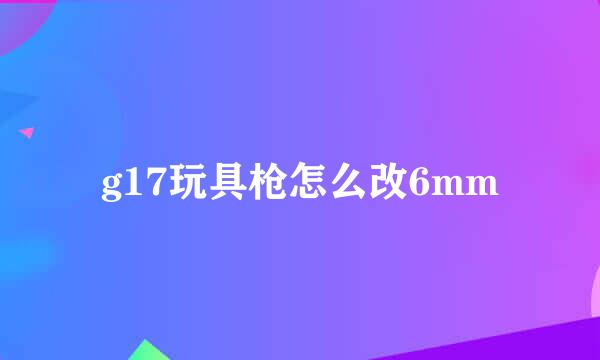 g17玩具枪怎么改6mm