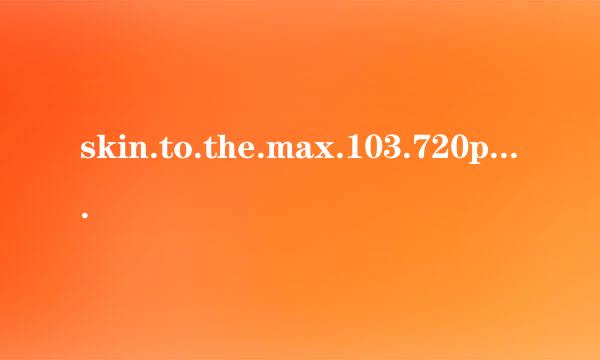 skin.to.the.max.103.720p.hdtv.x264-sys高清完整版下载地址有么？感激不尽