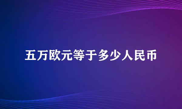 五万欧元等于多少人民币