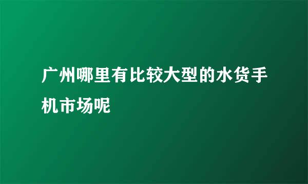 广州哪里有比较大型的水货手机市场呢