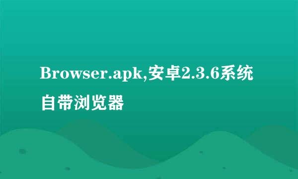 Browser.apk,安卓2.3.6系统自带浏览器