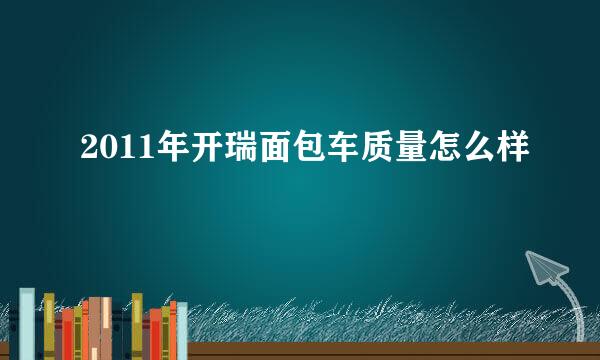 2011年开瑞面包车质量怎么样