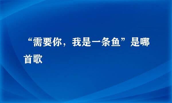 “需要你，我是一条鱼”是哪首歌