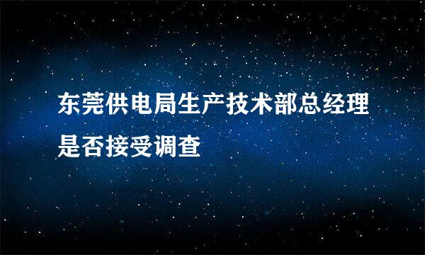 东莞供电局生产技术部总经理是否接受调查