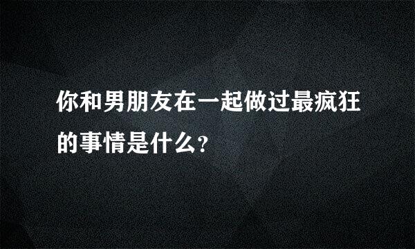 你和男朋友在一起做过最疯狂的事情是什么？