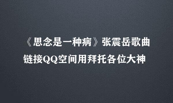 《思念是一种病》张震岳歌曲链接QQ空间用拜托各位大神