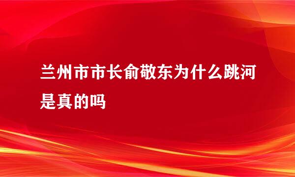 兰州市市长俞敬东为什么跳河是真的吗