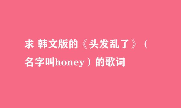 求 韩文版的《头发乱了》（名字叫honey）的歌词