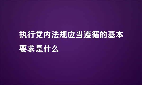 执行党内法规应当遵循的基本要求是什么