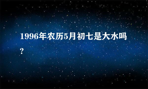 1996年农历5月初七是大水吗?